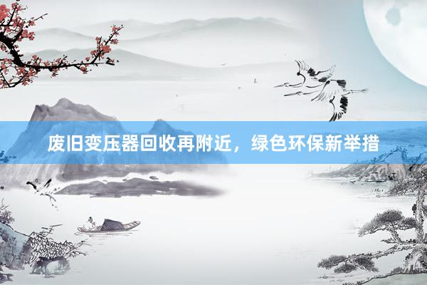 废旧变压器回收再附近，绿色环保新举措
