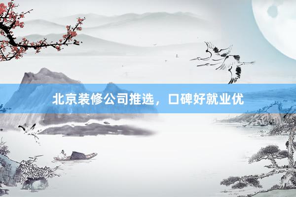 北京装修公司推选，口碑好就业优