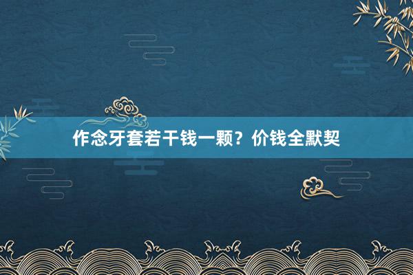作念牙套若干钱一颗？价钱全默契
