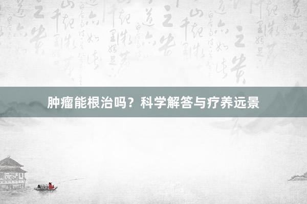 肿瘤能根治吗？科学解答与疗养远景