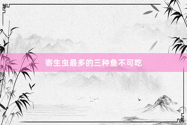 寄生虫最多的三种鱼不可吃