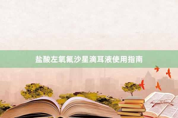 盐酸左氧氟沙星滴耳液使用指南
